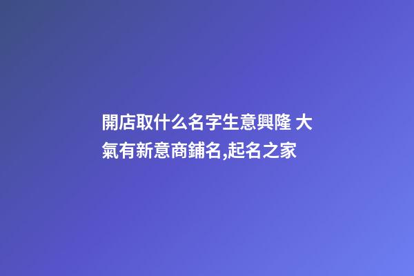 開店取什么名字生意興隆 大氣有新意商鋪名,起名之家